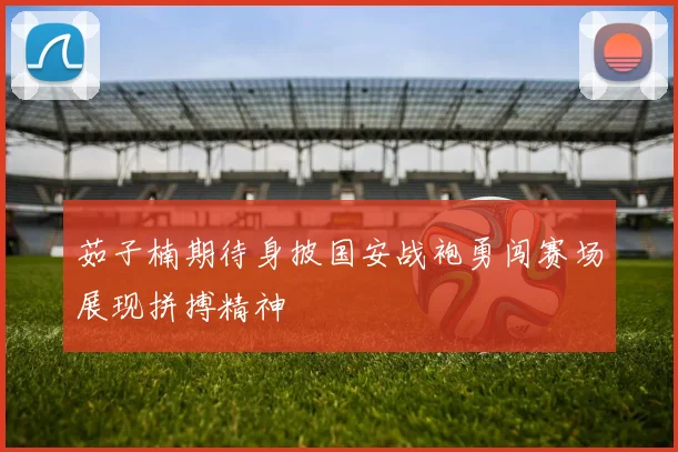 茹子楠期待身披国安战袍勇闯赛场展现拼搏精神