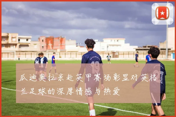 瓜迪奥拉亲赴英甲赛场彰显对英格兰足球的深厚情感与热爱
