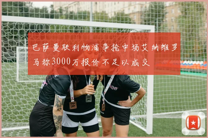巴萨曼联利物浦争抢中场艾纳维罗马称3000万报价不足以成交