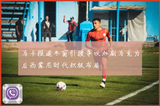 马卡报道冬窗引援争议加剧马竞为后西蒙尼时代积极布局
