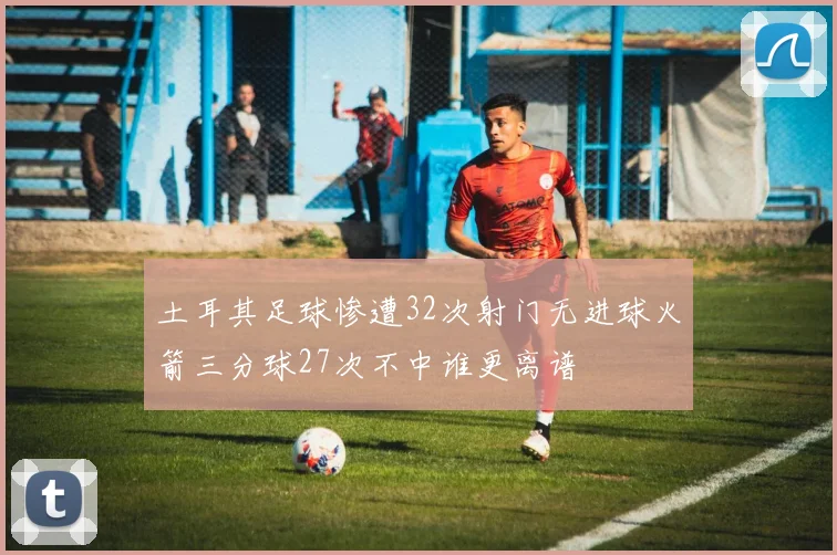 土耳其足球惨遭32次射门无进球火箭三分球27次不中谁更离谱