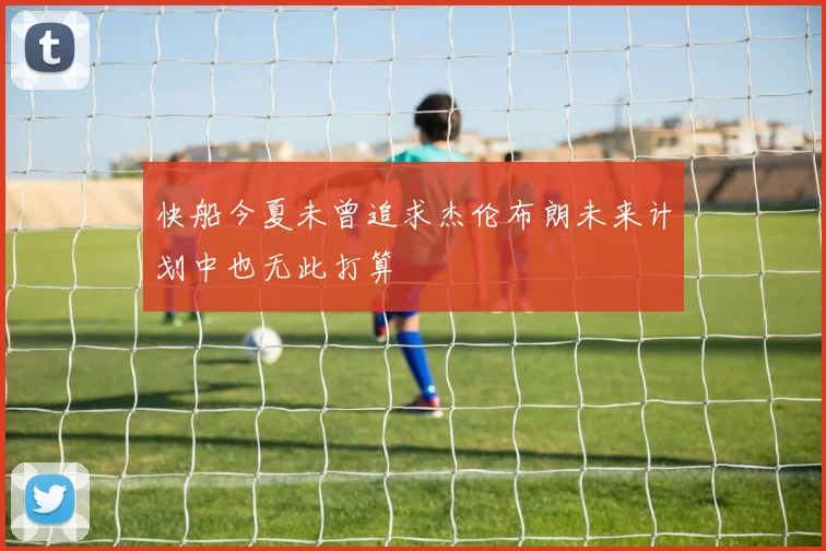 快船今夏未曾追求杰伦布朗未来计划中也无此打算