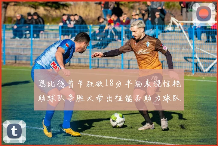 恩比德首节狂砍18分半场表现惊艳助球队争胜大帝出征能否助力球队逆袭